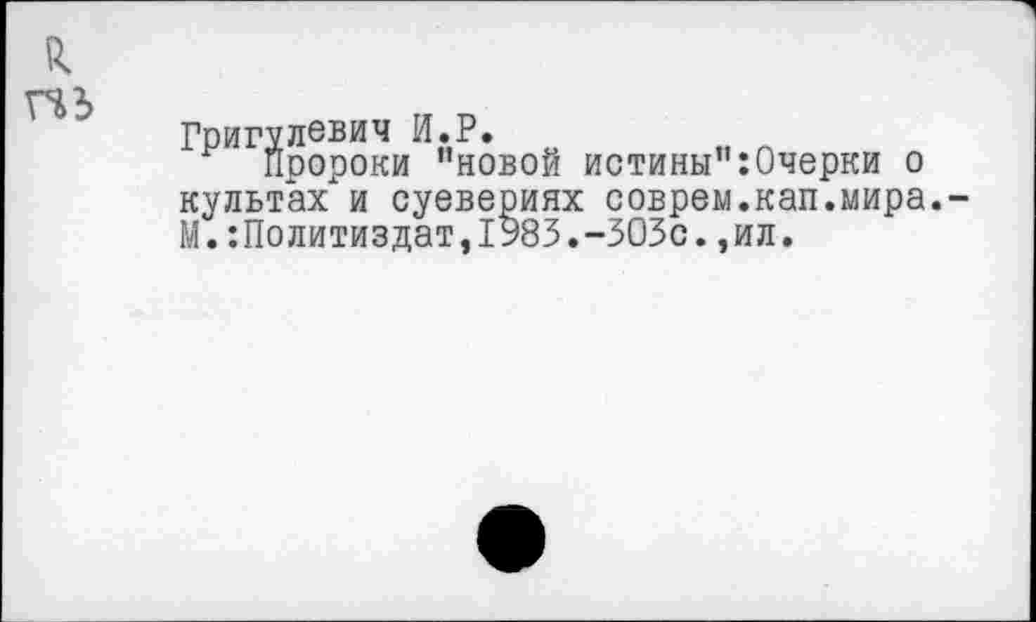 ﻿Григулевич И.Р.
пророки ’’новой истины”:0черки о культах и суевериях соврем.кап.мира. М.:Политиздат,1983.-ЗОЗс.,ил.